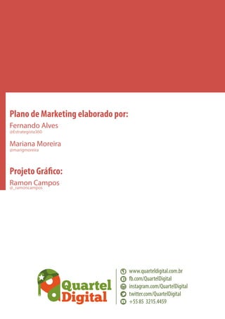 Plano de Marketing elaborado por:
Fernando Alves
@Estrategista360

Mariana Moreira
@marigmoreira

Projeto Gráfico:
Ramon Campos
@_ramoncampos

www.quarteldigital.com.br
fb.com/QuartelDigital
instagram.com/QuartelDigital
twitter.com/QuartelDigital
+55 85 3215.4459

 