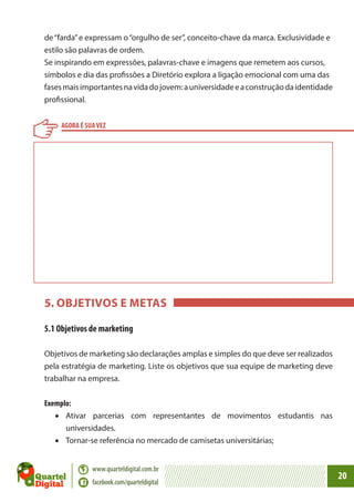 de “farda” e expressam o “orgulho de ser”, conceito-chave da marca. Exclusividade e
estilo são palavras de ordem.
Se inspirando em expressões, palavras-chave e imagens que remetem aos cursos,
símbolos e dia das profissões a Diretório explora a ligação emocional com uma das
fases mais importantes na vida do jovem: a universidade e a construção da identidade
profissional.
AGORA É SUA VEZ

5. OBJETIVOS E METAS
5.1 Objetivos de marketing
Objetivos de marketing são declarações amplas e simples do que deve ser realizados
pela estratégia de marketing. Liste os objetivos que sua equipe de marketing deve
trabalhar na empresa.
Exemplo:
•	 Ativar parcerias com representantes de movimentos estudantis nas
universidades.
•	 Tornar-se referência no mercado de camisetas universitárias;
www.quarteldigital.com.br
facebook.com/quarteldigital

20

 