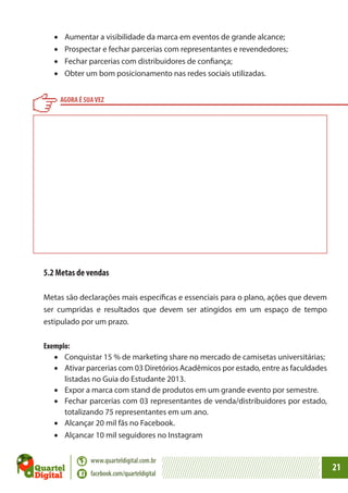 •	
•	
•	
•	

Aumentar a visibilidade da marca em eventos de grande alcance;
Prospectar e fechar parcerias com representantes e revendedores;
Fechar parcerias com distribuidores de confiança;
Obter um bom posicionamento nas redes sociais utilizadas.
AGORA É SUA VEZ

5.2 Metas de vendas
Metas são declarações mais específicas e essenciais para o plano, ações que devem
ser cumpridas e resultados que devem ser atingidos em um espaço de tempo
estipulado por um prazo.
Exemplo:
•	 Conquistar 15 % de marketing share no mercado de camisetas universitárias;
•	 Ativar parcerias com 03 Diretórios Acadêmicos por estado, entre as faculdades
listadas no Guia do Estudante 2013.
•	 Expor a marca com stand de produtos em um grande evento por semestre.
•	 Fechar parcerias com 03 representantes de venda/distribuidores por estado,
totalizando 75 representantes em um ano.
•	 Alcançar 20 mil fãs no Facebook.
•	 Alçancar 10 mil seguidores no Instagram
www.quarteldigital.com.br
facebook.com/quarteldigital

21

 
