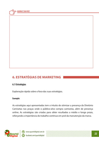 AGORA É SUA VEZ

6. ESTRATÉGIAS DE MARKETING
6.1 Estratégias
Explanação rápida sobre o foco das suas estratégias.
Exemplo:
As estratégias aqui apresentadas tem o intuito de otimizar a presença da Diretório
Camisetas nas praças onde o público-alvo compra camisetas, além de presença
online. As estratégias são criadas para obter resultados a médio e longo prazo,
reforçando a importância do trabalho continuo em prol da manutenção da marca.

www.quarteldigital.com.br
facebook.com/quarteldigital

22

 
