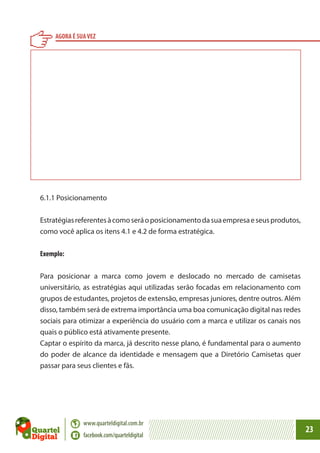 AGORA É SUA VEZ

6.1.1 Posicionamento
Estratégias referentes à como será o posicionamento da sua empresa e seus produtos,
como você aplica os itens 4.1 e 4.2 de forma estratégica.
Exemplo:
Para posicionar a marca como jovem e deslocado no mercado de camisetas
universitário, as estratégias aqui utilizadas serão focadas em relacionamento com
grupos de estudantes, projetos de extensão, empresas juniores, dentre outros. Além
disso, também será de extrema importância uma boa comunicação digital nas redes
sociais para otimizar a experiência do usuário com a marca e utilizar os canais nos
quais o público está ativamente presente.
Captar o espírito da marca, já descrito nesse plano, é fundamental para o aumento
do poder de alcance da identidade e mensagem que a Diretório Camisetas quer
passar para seus clientes e fãs.

www.quarteldigital.com.br
facebook.com/quarteldigital

23

 