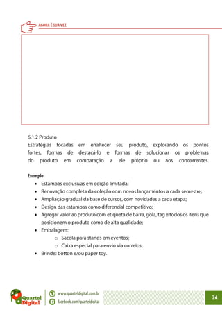 AGORA É SUA VEZ

6.1.2 Produto
Estratégias focadas em enaltecer seu produto, explorando os pontos
fortes, formas de destacá-lo e formas de solucionar os problemas
do produto em comparação a ele próprio ou aos concorrentes.
Exemplo:
•	 Estampas exclusivas em edição limitada;
•	 Renovação completa da coleção com novos lançamentos a cada semestre;
•	 Ampliação gradual da base de cursos, com novidades a cada etapa;
•	 Design das estampas como diferencial competitivo;
•	 Agregar valor ao produto com etiqueta de barra, gola, tag e todos os itens que
posicionem o produto como de alta qualidade;
•	 Embalagem:
o	Sacola para stands em eventos;
o	Caixa especial para envio via correios;
•	 Brinde: botton e/ou paper toy.

www.quarteldigital.com.br
facebook.com/quarteldigital

24

 
