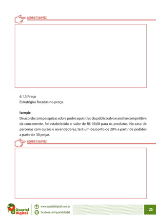 AGORA É SUA VEZ

6.1.3 Preço
Estratégias focadas no preço.
Exemplo:
De acordo com pesquisas sobre poder aquisitivo do público alvo e análise competitiva
da concorrente, foi estabelecido o valor de R$ 39,00 para os produtos. No caso de
parcerias com cursos e revendedores, terá um desconto de 20% a partir de pedidos
a partir de 30 peças.
AGORA É SUA VEZ

www.quarteldigital.com.br
facebook.com/quarteldigital

25

 