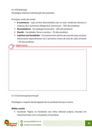 6.1.4 Distribuição
Estratégias relativas à distribuição dos produtos.
Principais canais de venda:
	E-commerce - Loja on-line desenvolvida com as mais modernas técnicas e
sistemas de e-commerce (Magento E-commerce) – 70% dos produtos
	Revendedores - Via catálogo/mostruário – 20% dos produtos
	Stands – Faculdades, feiras e eventos – 5% dos produtos
	Lojinhas nas faculdades – Funcionam bem dentro do conceito pop-up store.
Interessante especialmente nos 2 primeiros meses de aula de cada semestre
– 5% dos produtos
AGORA É SUA VEZ

6.1.5 Comunicação/promoção
Estratégias a respeito de divulgação do seu produto/serviço e marca.
Mídias sociais
•	 Facebook: Página no Facebook com linha editorial própria, focando em
relacionamento com o estudante universitário.
www.quarteldigital.com.br
facebook.com/quarteldigital

26

 