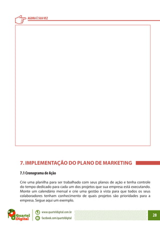 AGORA É SUA VEZ

7. IMPLEMENTAÇÃO DO PLANO DE MARKETING
7.1 Cronograma de Ação
Crie uma planilha para ser trabalhado com seus planos de ação e tenha controle
do tempo dedicado para cada um dos projetos que sua empresa está executando.
Monte um calendário mensal e crie uma gestão à vista para que todos os seus
colaboradores tenham conhecimento de quais projetos são prioridades para a
empresa. Segue aqui um exemplo.
www.quarteldigital.com.br
facebook.com/quarteldigital

28

 