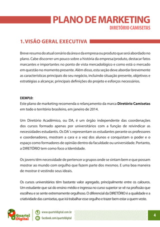 PLANO DE MARKETING
DIRETÓRIO CAMISETAS

1.	VISÃO GERAL EXECUTIVA
Breve resumo do atual cenário da área e da empresa ou produto que será abordado no
plano. Cabe discorrer um pouco sobre a história da empresa/produto, destacar fatos
marcantes e importantes no ponto de vista mercadológico e como está o mercado
em questão no momento presente. Além disso, esta seção deve abordar brevemente
as características principais do seu negócio, incluindo situação presente, objetivos e
estratégias a alcançar, principais definições do projeto e esforços necessários.

EXEMPLO:
Este plano de marketing recomenda o relançamento da marca Diretório Camisetas
em todo o território brasileiro, em janeiro de 2014.
Um Diretório Acadêmico, ou DA, é um órgão independente das coordenações
dos cursos formado apenas por universitários com a função de reivindicar as
necessidades estudantis. Os DA´s representam os estudantes perante os professores
e coordenadores, mostram a cara e a voz dos alunos e conquistam o poder e o
espaço como formadores de opinião dentro da faculdade ou universidade. Portanto,
a DIRETÓRIO tem como foco a Identidade.
Os jovens têm necessidade de pertencer a grupos onde se sintam bem e que possam
mostrar ao mundo com orgulho que fazem parte dos mesmos. E uma boa maneira
de mostrar é vestindo seus ideais.
Os cursos universitários têm bastante valor agregado, principalmente entre os calouros.
Um estudante que sai do ensino médio e ingressa no curso superior se vê na profissão que
escolheu e se sente extremamente orgulhoso. O diferencial da DIRETÓRIO é a qualidade e a
criatividade das camisetas, que irá trabalhar esse orgulho e trazer bem estar a quem veste.
www.quarteldigital.com.br
facebook.com/quarteldigital

4

 