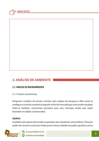 AGORA É SUA VEZ

2. ANÁLISE DE AMBIENTE
2.1. ANÁLISE DE MACROAMBIENTE
2.1.1 Fatores econômicos;
Pesquisar e analisar em jornais, revistas, sites, órgãos de pesquisa e afins como se
configura o cenário econômico daquele nicho de mercado que está sendo estudado.
Pode-se também, acrescentar previsões para esse mercado, desde que sejam
baseadas em dados comprovados.
EXEMPLO:
O público-alvo geral interessado no produto são estudantes universitários. Possuem
poder de consumo acima da média jovem; futuro cidadão de poder aquisitivo acima
www.quarteldigital.com.br
facebook.com/quarteldigital

5

 