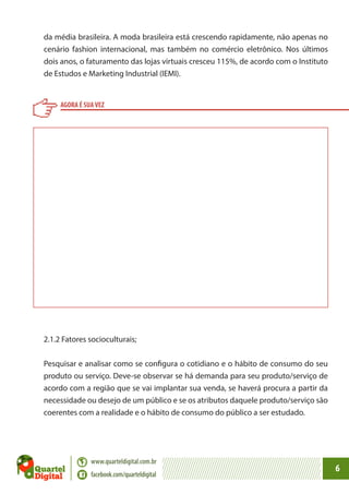 da média brasileira. A moda brasileira está crescendo rapidamente, não apenas no
cenário fashion internacional, mas também no comércio eletrônico. Nos últimos
dois anos, o faturamento das lojas virtuais cresceu 115%, de acordo com o Instituto
de Estudos e Marketing Industrial (IEMI).

AGORA É SUA VEZ

2.1.2 Fatores socioculturais;
Pesquisar e analisar como se configura o cotidiano e o hábito de consumo do seu
produto ou serviço. Deve-se observar se há demanda para seu produto/serviço de
acordo com a região que se vai implantar sua venda, se haverá procura a partir da
necessidade ou desejo de um público e se os atributos daquele produto/serviço são
coerentes com a realidade e o hábito de consumo do público a ser estudado.

www.quarteldigital.com.br
facebook.com/quarteldigital

6

 
