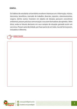 EXEMPLO:
Os hábitos do estudante universitário envolvem interesses em: informação, música,
descontos, benefícios, mercado de trabalho, diversão, esportes, relacionamentos,
viagens, dentre outros. Investem em objetos de desejos, possuem consciência
ambiental, prezam pela boa comunicação e escutam formadores de opiniões. Além
disso, serão os futuros decisores em seus campos de atuação, gerando assim um
voz única. Prezam pela identidade, por fazer parte de um todo, mas de forma jovem,
inovadora e diferente.
AGORA É SUA VEZ

www.quarteldigital.com.br
facebook.com/quarteldigital

7

 