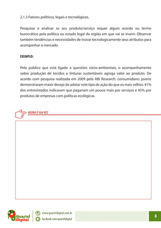 2.1.3 Fatores políticos, legais e tecnológicos.
Pesquisar e analisar se seu produto/serviço requer algum acordo ou termo
burocrático pela política ou estado legal da região em que vai se inserir. Observar
também tendências e necessidades de inovar tecnologicamente seus atributos para
acompanhar o mercado.
EXEMPLO:
Pelo público que está ligado a questões sócio-ambientais, o acompanhamento
sobre produção de tecidos e tinturas sustentáveis agrega valor ao produto. De
acordo com pesquisa realizada em 2009 pela ABI Research, consumidores jovens
demonstraram maior desejo de adotar este tipo de ação do que os mais velhos: 41%
dos entrevistados indicaram que pagariam um pouco mais por serviços e 45% por
produtos de empresas com políticas ecológicas.

AGORA É SUA VEZ

www.quarteldigital.com.br
facebook.com/quarteldigital

8

 