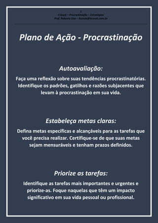 1
E-book – Procrastinação – Estratégias
Prof. Roberto Lico – licoreis@licoreis.com.br
Plano de Ação - Procrastinação
Autoavaliação:
Faça uma reflexão sobre suas tendências procrastinatórias.
Identifique os padrões, gatilhos e razões subjacentes que
levam à procrastinação em sua vida.
Estabeleça metas claras:
Defina metas específicas e alcançáveis para as tarefas que
você precisa realizar. Certifique-se de que suas metas
sejam mensuráveis e tenham prazos definidos.
Priorize as tarefas:
Identifique as tarefas mais importantes e urgentes e
priorize-as. Foque naquelas que têm um impacto
significativo em sua vida pessoal ou profissional.
 