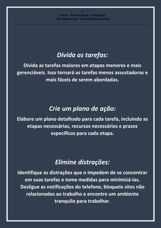2
E-book – Procrastinação – Estratégias
Prof. Roberto Lico – licoreis@licoreis.com.br
Divida as tarefas:
Divida as tarefas maiores em etapas menores e mais
gerenciáveis. Isso tornará as tarefas menos assustadoras e
mais fáceis de serem abordadas.
Crie um plano de ação:
Elabore um plano detalhado para cada tarefa, incluindo as
etapas necessárias, recursos necessários e prazos
específicos para cada etapa.
Elimine distrações:
Identifique as distrações que o impedem de se concentrar
em suas tarefas e tome medidas para minimizá-las.
Desligue as notificações do telefone, bloqueie sites não
relacionados ao trabalho e encontre um ambiente
tranquilo para trabalhar.
 