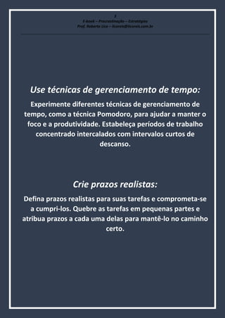 3
E-book – Procrastinação – Estratégias
Prof. Roberto Lico – licoreis@licoreis.com.br
Use técnicas de gerenciamento de tempo:
Experimente diferentes técnicas de gerenciamento de
tempo, como a técnica Pomodoro, para ajudar a manter o
foco e a produtividade. Estabeleça períodos de trabalho
concentrado intercalados com intervalos curtos de
descanso.
Crie prazos realistas:
Defina prazos realistas para suas tarefas e comprometa-se
a cumpri-los. Quebre as tarefas em pequenas partes e
atribua prazos a cada uma delas para mantê-lo no caminho
certo.
 