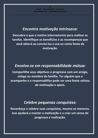 4
E-book – Procrastinação – Estratégias
Prof. Roberto Lico – licoreis@licoreis.com.br
Encontre motivação intrínseca:
Descubra o que o motiva internamente para realizar as
tarefas. Identifique os benefícios e as recompensas que
você obterá ao concluí-las e use-os como fonte de
motivação.
Envolva-se em responsabilidade mútua:
Compartilhe seus objetivos e progresso com um amigo,
colega ou membro da família. Ter alguém que o
acompanhe e o responsabilize pode ser uma fonte valiosa
de motivação e apoio.
Celebre pequenas conquistas:
Reconheça e celebre suas conquistas, mesmo as menores.
Isso ajudará a manter a motivação e a criar um senso de
progresso e realização.
 