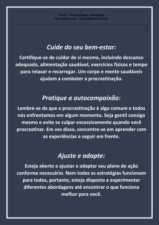 5
E-book – Procrastinação – Estratégias
Prof. Roberto Lico – licoreis@licoreis.com.br
Cuide do seu bem-estar:
Certifique-se de cuidar de si mesmo, incluindo descanso
adequado, alimentação saudável, exercícios físicos e tempo
para relaxar e recarregar. Um corpo e mente saudáveis
ajudam a combater a procrastinação.
Pratique a autocompaixão:
Lembre-se de que a procrastinação é algo comum e todos
nós enfrentamos em algum momento. Seja gentil consigo
mesmo e evite se culpar excessivamente quando você
procrastinar. Em vez disso, concentre-se em aprender com
as experiências e seguir em frente.
Ajuste e adapte:
Esteja aberto a ajustar e adaptar seu plano de ação
conforme necessário. Nem todas as estratégias funcionam
para todos, portanto, esteja disposto a experimentar
diferentes abordagens até encontrar o que funciona
melhor para você.
 