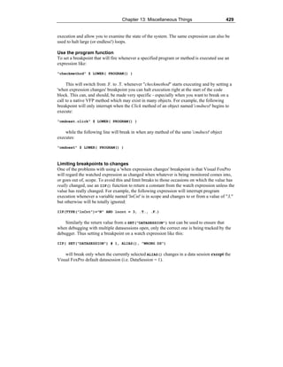 Chapter 13: Miscellaneous Things 429
execution and allow you to examine the state of the system. The same expression can also be
used to halt large (or endless!) loops.
Use the program function
To set a breakpoint that will fire whenever a specified program or method is executed use an
expression like:
"checkmethod" $ LOWER( PROGRAM() )
This will switch from .F. to .T. whenever "checkmethod" starts executing and by setting a
'when expression changes' breakpoint you can halt execution right at the start of the code
block. This can, and should, be made very specific - especially when you want to break on a
call to a native VFP method which may exist in many objects. For example, the following
breakpoint will only interrupt when the Click method of an object named 'cmdnext' begins to
execute:
"cmdnext.click" $ LOWER( PROGRAM() )
while the following line will break in when any method of the same 'cmdnext' object
executes:
"cmdnext" $ LOWER( PROGRAM() )
Limiting breakpoints to changes
One of the problems with using a 'when expression changes' breakpoint is that Visual FoxPro
will regard the watched expression as changed when whatever is being monitored comes into,
or goes out of, scope. To avoid this and limit breaks to those occasions on which the value has
really changed, use an IIF() function to return a constant from the watch expression unless the
value has really changed. For example, the following expression will interrupt program
execution whenever a variable named 'lnCnt' is in scope and changes to or from a value of "3,"
but otherwise will be totally ignored:
IIF(TYPE("lnCnt")="N" AND lncnt = 3, .T., .F.)
Similarly the return value from a SET("DATASESSION") test can be used to ensure that
when debugging with multiple datasessions open, only the correct one is being tracked by the
debugger. Thus setting a breakpoint on a watch expression like this:
IIF( SET("DATASESSION") # 1, ALIAS(), "WRONG DS")
will break only when the currently selected ALIAS() changes in a data session except the
Visual FoxPro default datasession (i.e. DataSession = 1).
 
