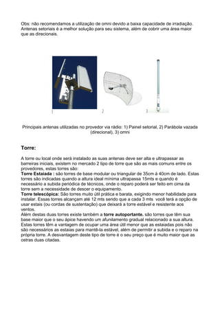 Obs: não recomendamos a utilização de omni devido a baixa capacidade de irradiação.
Antenas setoriais é a melhor solução para seu sistema, além de cobrir uma área maior
que as direcionais.




Principais antenas utilizadas no provedor via rádio: 1) Painel setorial, 2) Parábola vazada
                                   (direcional), 3) omni


Torre:

A torre ou local onde será instalado as suas antenas deve ser alta e ultrapassar as
barreiras iniciais, existem no mercado 2 tipo de torre que são as mais comuns entre os
provedores, estas torres são:
Torre Estaiada : são torres de base modular ou triangular de 35cm à 40cm de lado. Estas
torres são indicadas quando a altura ideal mínima ultrapassa 15mts e quando é
necessário a subida periódica de técnicos, onde o reparo poderá ser feito em cima da
torre sem a necessidade de descer o equipamento.
Torre telescópica: São torres muito útil prática e barata, exigindo menor habilidade para
instalar. Essas torres alcançam até 12 mts sendo que a cada 3 mts você terá a opção de
usar estais (ou cordas de sustentação) que deixará a torre estável e resistente aos
ventos.
Além destas duas torres existe também a torre autoportante. são torres que têm sua
base maior que o seu ápice havendo um afunilamento gradual relacionado a sua altura.
Estas torres têm a vantagem de ocupar uma área útil menor que as estaiadas pois não
são necessários as estaias para mantê-la estável, além de permitir a subida e o reparo na
própria torre. A desvantagem deste tipo de torre é o seu preço que é muito maior que as
ostras duas citadas.
 