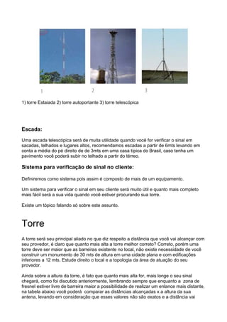 1) torre Estaiada 2) torre autoportante 3) torre telescópica




Escada:

Uma escada telescópica será de muita utilidade quando você for verificar o sinal em
sacadas, telhados e lugares altos, recomendamos escadas a partir de 6mts levando em
conta a média do pé direito de de 3mts em uma casa típica do Brasil, caso tenha um
pavimento você poderá subir no telhado a partir do térreo.

Sistema para verificação de sinal no cliente:

Definiremos como sistema pois assim é composto de mais de um equipamento.

Um sistema para verificar o sinal em seu cliente será muito útil e quanto mais completo
mais fácil será a sua vida quando você estiver procurando sua torre.

Existe um tópico falando só sobre este assunto.



Torre
A torre será seu principal aliado no que diz respeito a distância que você vai alcançar com
seu provedor, é claro que quanto mais alta a torre melhor correto? Correto, porém uma
torre deve ser maior que as barreiras existente no local, não existe necessidade de você
construir um monumento de 30 mts de altura em uma cidade plana e com edificações
inferiores a 12 mts. Estude direito o local e a topologia da área de atuação do seu
provedor.

Ainda sobre a altura da torre, é fato que quanto mais alta for, mais longe o seu sinal
chegará, como foi discutido anteriormente, lembrando sempre que enquanto a zona de
fresnel estiver livre de barreira maior a possibilidade de realizar um enlance mais distante,
na tabela abaixo você poderá comparar as distâncias alcançadas x a altura da sua
antena, levando em consideração que esses valores não são exatos e a distância vai
 