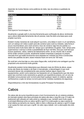depender de muitos fatores como potência do rádio, tipo de antena e qualidade da
mesma.

Dist6ancia                                   Altura da Antena (m)
1,6km                                                          3,6 m
4,8km                                                           8,1m
8km                                                            10,5m
12km                                                           14,4m
16km                                                            17m
24km                                                            25m
32km                                                           34,5m
fonte:HyperLink Tecnchnologies, Inc.

Atualmente o google eath é uma boa ferramenta para verificação de altura, lembrando
que a altura dada pela ferramenta não eh precisa, mais lhe dará uma base para você
projetar sua torre.

Existem muitas maneiras de você adquirir sua torre, uma delas é você ir à um serralheiro,
com um esboço em mãos e pedir para ele construir para você os módulos, esta forma é
pouco recomendável, pois você correrá o risco de construir algo fora do padrão e a
economia será muito baixo além do tempo que o serralheiro irá gastar, mais tempo para
supervisionar o serviço e ainda a possibilidade de ficar mal feito, fora que você terá que
buscar parafusos, cabos, sistema de balizamento enfim, se seu intuído não é vender
torres então compre-a pronta, atualmente existem empresas e pessoas no próprio
mercado livre que estão fornecendo torre estaiada em módulos de 2mts e construídas
dentro dos padrões da abnt, esses módulos ficam em torno de 150 reais.

Se você tem uma boa laje ou uma caixa d'agua alta, você já terá uma vantagem que lhe
propiciará uma economia muito grande.

Atualmente existem torres telescópica que oferecem mais de 20mts de altura, essas
torres são fáceis de instalar e de fazer a manutenção, a desvantagem é que você
precisará descer ela completamente caso precise realizar algum reparo nos
equipamentos, porém como estamos nos baseando em um equipamento que não deve
parar isso ocorrerá muito raramente eu garanto por experiência própria, em um ano de
atividade nunca precisei subir na torre para fazer qualquer reparo no sistema, apenas
verificávamos a ação do tempo na torre para tomar medidas cautelares de segurança.

Disponibilizamos o link dos fornecedores no parte Principais Fornecedores



Cabos
Os cabos são de suma importância para o bom funcionamento de um sistema wireless,
do mercado existem dois tipos principais de cabos são eles o recg 58 e rgc 213 alem do
tradicional cat5 utilizado em rede wired ou cabeada e que também será muito usado.
A principal diferença entre os cabos rgc58 e rgc213 é a atenuação ou seja a perda de
sinal relativa ao tamanho do mesmo, além é claro o diferença de valores o rgc213 chega
a ser quase 8x mais caro que o rgc58 do cabo veja a tabela com a atenuação dos dois
cabos.
 