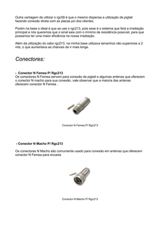 Outra vantagem de utilizar o rgc58 é que o mesmo dispensa a utilização de pigtail
fazendo conexão direta com as placas pci dos clientes.

Porém na base o ideal é que se use o rgc213, pois esse é o sistema que fará a irradiação
principal e nós queremos que o sinal saia com o mínimo de resistência possível, para que
possamos ter uma maior eficiência na nossa irradiação.

Além da utilização do cabo rgc213, na minha base utilizava tamanhos não superiores a 2
mts, o que aumentava as chances de ir mais longe.


Conectores:

- Conector N Femea P/ Rgc213
Os conectores N Femea servem para conexão de pigtail e algumas antenas que oferecem
o conector N macho para sua conexão, vale observar que a maioria das antenas
oferecem conector N Femea .




                                Conector N Femea P/ Rgc213




- Conector N Macho P/ Rgc213

Os conectores N Macho são comumente usado para conexão em antenas que oferecem
conector N Femea para encaixe




                                Conector N Macho P/ Rgc213
 