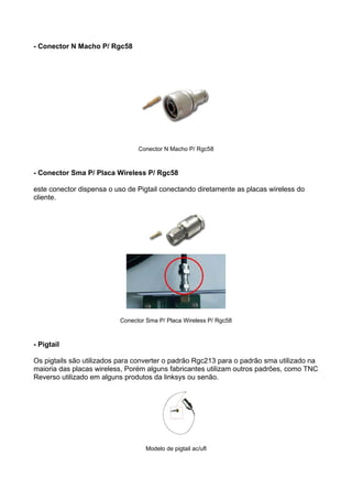 - Conector N Macho P/ Rgc58




                                Conector N Macho P/ Rgc58



- Conector Sma P/ Placa Wireless P/ Rgc58

este conector dispensa o uso de Pigtail conectando diretamente as placas wireless do
cliente.




                          Conector Sma P/ Placa Wireless P/ Rgc58



- Pigtail

Os pigtails são utilizados para converter o padrão Rgc213 para o padrão sma utilizado na
maioria das placas wireless, Porém alguns fabricantes utilizam outros padrões, como TNC
Reverso utilizado em alguns produtos da linksys ou senão.




                                  Modelo de pigtail ac/ufl
 