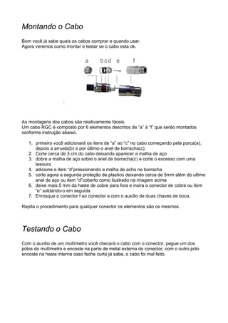 Montando o Cabo
Bom você já sabe quais os cabos comprar e quando usar.
Agora veremos como montar e testar se o cabo esta ok.




As montagens dos cabos são relativamente fáceis.
Um cabo RGC é composto por 6 elementos descritos de “a” à “f” que serão montados
conforme instrução abaixo.

   1. primeiro você adicionará os itens de “a” ao “c” no cabo começando pela porca(a),
      depois a arruela(b) e por último o anel de borracha(c).
   2. Corte cerca de 3 cm do cabo deixando aparecer a malha de aço
   3. dobre a malha de aço sobre o anel de borracha(c) e corte o excesso com uma
      tesoura
   4. adicione o item “d”pressionando a malha de acho na borracha
   5. corte agora a segunda proteção de plastico deixando cerca de 5mm além do ultimo
      anel de aço ou item “d”coberto como ilustrado na imagem acima
   6. deixe mais 5 mm da haste de cobre para fora e insira o conector de cobre ou item
      “e” soldando-o em seguida
   7. Enrosque o conector f ao conector a com o auxílio de duas chaves de boca.

Repita o procedimento para qualquer conector os elementos são os mesmos.




Testando o Cabo
Com o auxílio de um multímetro você checará o cabo com o conector, pegue um dos
pólos do multímetro e encoste na parte de metal externa do conector, com o outro pólo
encoste na haste interna caso feche curto já sabe, o cabo foi mal feito.
 