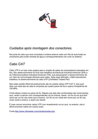 Cuidados após montagem dos conectores.
Na ponta do cabo que será conectado à antena externa vede com fita de auto-fusão os
conectores para evitar entrada de água e consequentemente crie curto no sistema.


Cabo CAT
Cabo UTP é um dos mais usados para a criação de redes de computadores baseadas em
fios. Seu desenvolvimento foi fruto dos trabalhos da Electrical Industrial American (EIA) e
da Telecomunications Industrial American (TIA), que pesquisaram o desenvolvimento de
um meio de comunicação eficiente para redes. Após essa definição, a Bell Laboratories
trabalhou no desenvolvimento do cabo UTP (Unshilded Twisted Par).

Nas redes padrão Ethernet praticamente são só usados cabos UTP CAT 5. Isso quer
dizer que esse tipo de cabo é composto por quatro pares de fios e opera à freqüência de
100 MHz.

A foto abaixo mostra os pares de fio. Repare que eles são combinações das cores laranja,
azul, verde e marrom com correspondentes na cor branca. Assim, um fio na cor azul tem
como par um fio nas cores azul e branco. Um fio na cor verde tem como par um fio nas
cores verde e branco, e assim por diante:

É mais comum encontrar cabos UTP com revestimento na cor azul, no entanto, não é
difícil encontrar cabos em outras cores.

Fonte:http://www.infowester.com/tutcabosredes.php
 