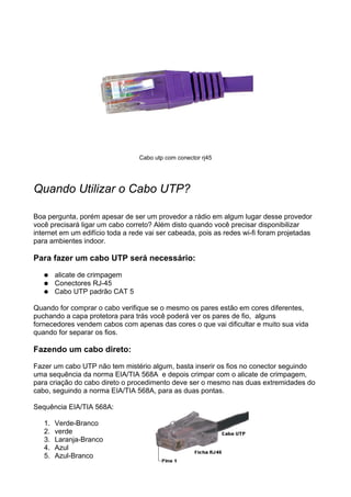 Cabo utp com conector rj45




Quando Utilizar o Cabo UTP?

Boa pergunta, porém apesar de ser um provedor a rádio em algum lugar desse provedor
você precisará ligar um cabo correto? Além disto quando você precisar disponibilizar
internet em um edifício toda a rede vai ser cabeada, pois as redes wi-fi foram projetadas
para ambientes indoor.

Para fazer um cabo UTP será necessário:
   ●    alicate de crimpagem
   ●    Conectores RJ-45
   ●    Cabo UTP padrão CAT 5

Quando for comprar o cabo verifique se o mesmo os pares estão em cores diferentes,
puchando a capa protetora para trás você poderá ver os pares de fio, alguns
fornecedores vendem cabos com apenas das cores o que vai dificultar e muito sua vida
quando for separar os fios.

Fazendo um cabo direto:

Fazer um cabo UTP não tem mistério algum, basta inserir os fios no conector seguindo
uma sequência da norma EIA/TIA 568A e depois crimpar com o alicate de crimpagem,
para criação do cabo direto o procedimento deve ser o mesmo nas duas extremidades do
cabo, seguindo a norma EIA/TIA 568A, para as duas pontas.

Sequência EIA/TIA 568A:

   1.   Verde-Branco
   2.   verde
   3.   Laranja-Branco
   4.   Azul
   5.   Azul-Branco
 