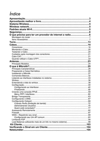 Índice
Apresentação.................................................................................................3
Aproveitando melhor o livro.........................................................................4
Sistema Wireless............................................................................................5
Wireless network............................................................................................5
Padrões atuais Wi-fi.......................................................................................5
Segurança.......................................................................................................6
O que preciso para ter um provedor de internet a radio............................6
   Montagem do router :.......................................................................................................7
   Itens necessários:............................................................................................................7
Torre..............................................................................................................13
Cabos............................................................................................................14
   Conectores:....................................................................................................................16
   Montando o Cabo...........................................................................................................20
   Testando o Cabo............................................................................................................20
   Cuidados após montagem dos conectores....................................................................21
   Cabo CAT......................................................................................................................21
   Quando Utilizar o Cabo UTP?........................................................................................22
Antenas.........................................................................................................23
   Principais Modelos.........................................................................................................24
O que é Mikrotik?.........................................................................................25
   Principais Características ..............................................................................................26
   Preparando a Caixa Hermética......................................................................................26
   Instalando o Mikrotik......................................................................................................27
   Comandos Básicos........................................................................................................32
   Listando as interfaces instaladas no sistema.................................................................33
   Winbox...........................................................................................................................36
   Entendendo a tela do winbox.........................................................................................38
   Configuração..................................................................................................................40
      Configurando as Interfaces .......................................................................................40
      Finalizando................................................................................................................59
   Criando uma conexão PPoE..........................................................................................59
      Menu PPP / interfaces...............................................................................................60
   Bridge Transparente......................................................................................................63
   Configurando o DNS......................................................................................................67
   Configurando Hotspot....................................................................................................68
      Criando Perfis (limitação de banda)..........................................................................72
      Administrando Usuários ............................................................................................75
      Quem está conectado? .............................................................................................77
   Acessando Remotamente .............................................................................................82
   Firewall...........................................................................................................................87
   WDS – Repetindo seu sinal...........................................................................................89
      Configurando seu Um AP comum.............................................................................93
   Limitando P2P ...............................................................................................................94
   Load Balance (utilizando mais de um link no mesmo sistema)......................................98
Kit Cliente..................................................................................................103
Verificando o Sinal em um Cliente...........................................................104
Netstumbler................................................................................................105
 