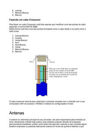 6. Laranja
   7. Marrom-Branco
   8. Marrom

Fazendo um cabo Crossover

Para fazer um cabo Crossover você terá apenas que modificar uma das pontas do cabo
seguindo a norma EIA/TIA 568B.
Desta forma você terá uma das pontas formatado como o cabo direto e na outra como o
cabo cross.

   1.   Laranja-Branco
   2.   Laranja
   3.   Verde-Branco
   4.   Azul
   5.   Azul-Branco
   6.   Verde
   7.   Marrom-Branco
   8.   Marrom




O cabo crossover servirá para você fazer a primeira conexão com o mikrotik com o seu
computador afim de acessar o WinBox e realizar as configurações iniciais.




Antenas
A antena é o elemento principal do seu provedor, ela será responsável pela emissão do
sinal. Atualmente o Brasil hoje produz suas próprias antenas através de empresas
genuinamente brasileiras, porém como esse mercado têm crescido e sem controle algum
existem empresas ou pessoas fabricando antena em fundo de quintal e falando o que
 