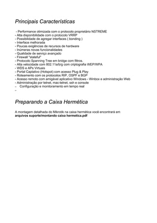 Principais Características
 - Performance otimizada com o protocolo proprietário NSTREME
- Alta disponibilidade com o protocolo VRRP
- Possibilidade de agregar interfaces ( bonding )
- Interface melhorada
- Poucas exigências de recursos de hardware
- Inúmeras novas funcionalidades
- Qualidade de serviço avançado
- Firewall "stateful"
- Protocolo Spanning Tree em bridge com filtros.
- Alta velocidade com 802.11a/b/g com criptografia WEP/WPA
- WDS e APs Virtuais
- Portal Captativo (Hotspot) com acesso Plug & Play
- Roteamento com os protocolos RIP, OSPF e BGP
- Acesso remoto com amigável aplicativo Windows - Winbox e administração Web
- Administração por telnet, mac-telnet, ssh e console
– Configuração e monitoramento em tempo real
–




Preparando a Caixa Hermética
A montagem detalhada do Mikrotik na caixa hermética você encontrará em
arquivos suporte/montando caixa hermetica.pdf
 