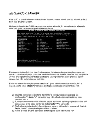 Instalando o Mikrotik
Com o PC já preparado com os hardwares listados, vamos inserir o cd do mikrotik e dar o
boot pelo driver de Cdrom.

O sistema detectará o OS Linux e preparará para a instalação parando nesta tela onde
você dirá quais os módulos que irão ser instalados.




Pessoalmente instalo todos os módulos apesar de não usá-los por completo, como uso
um HD com muito espaço, o mikrotik instalado com todos os seus módulos não ultrapassa
30 mb, então prefiro instalar todos que fazer o Downgrade mais tarde pra usar algum
serviço que não pretendia usar no início.

Então na tela de instalação aperte a tecla “a” (para selecionar todos os módulos) e
depois aperte enter a tecle “i”para que ele faça a instalação diretamente no HD.



   2) Quando perguntar se gostaria de manter a configuração antiga (keep old
      configuration?), tecle “n” para dizer que não, afinal estamos instalando pela
      primeira vez ;).
   3) A instalação informará que todos os dados do seu hd serão apagados se você tem
      certeza que o HD pode perder os dados tecle “Y” e vamos lá
   4) No final da instalação ele informará que o mesmo foi instalado e que você deverá
      Tecle “enter” para que ele possa fazer o reboot.
   5) Retire o cd do driver e coloque o sistema para fazer o boot pelo HD.
 