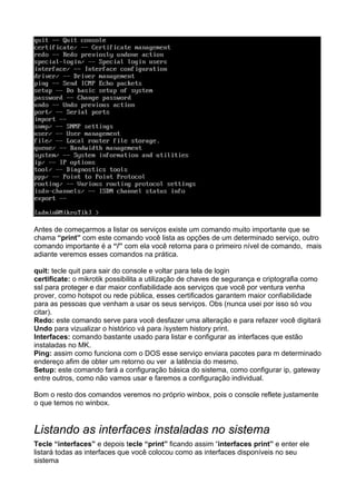 Antes de começarmos a listar os serviços existe um comando muito importante que se
chama “print” com este comando você lista as opções de um determinado serviço, outro
comando importante é a “/” com ela você retorna para o primeiro nível de comando, mais
adiante veremos esses comandos na prática.

quit: tecle quit para sair do console e voltar para tela de login
certificate: o mikrotik possibilita a utilização de chaves de segurança e criptografia como
ssl para proteger e dar maior confiabilidade aos serviços que você por ventura venha
prover, como hotspot ou rede pública, esses certificados garantem maior confiabilidade
para as pessoas que venham a usar os seus serviços. Obs (nunca usei por isso só vou
citar).
Redo: este comando serve para você desfazer uma alteração e para refazer você digitará
Undo para vizualizar o histórico vá para /system history print.
Interfaces: comando bastante usado para listar e configurar as interfaces que estão
instaladas no MK.
Ping: assim como funciona com o DOS esse serviço enviara pacotes para m determinado
endereço afim de obter um retorno ou ver a latência do mesmo.
Setup: este comando fará a configuração básica do sistema, como configurar ip, gateway
entre outros, como não vamos usar e faremos a configuração individual.

Bom o resto dos comandos veremos no próprio winbox, pois o console reflete justamente
o que temos no winbox.


Listando as interfaces instaladas no sistema
Tecle “interfaces” e depois tecle “print” ficando assim “interfaces print” e enter ele
listará todas as interfaces que você colocou como as interfaces disponíveis no seu
sistema
 