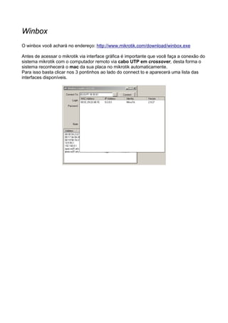 Winbox
O winbox você achará no endereço: http://www.mikrotik.com/download/winbox.exe

Antes de acessar o mikrotik via interface gráfica é importante que você faça a conexão do
sistema mikrotik com o computador remoto via cabo UTP em crossover, desta forma o
sistema reconhecerá o mac da sua placa no mikrotik automaticamente.
Para isso basta clicar nos 3 pontinhos ao lado do connect to e aparecerá uma lista das
interfaces disponíveis.
 