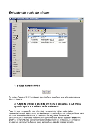 Entendendo a tela do winbox




      1) Botões Rendo e Undo




Os botões Rendo e Undo funcionam para desfazer ou refazer uma alteração rescente
feita no sistema.

      2) A tela do winbox é dividido em menu a esquerda, e sub-menu
      quando aparece a setinha ao lado do menu.

Fazendo uma comparação com o terminal, os comandos iniciais estão todos
representados aqui, logo quando você estiver procurando algum tutorial específico e você
encontre apenas em comandos, o caminho a ser seguido é o mesmo ex:
para visualizar as interfaces no terminal de comando você deverá acessar “interfaces
print” se lembra? Então o sistema mostrará todas interfaces instaladas, no winbox só
precisará ir no menu interfaces e todas as interfaces estarão listadas também.
 