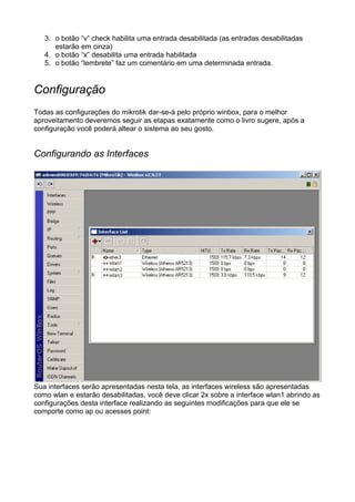 3. o botão “v” check habilita uma entrada desabilitada (as entradas desabilitadas
      estarão em cinza)
   4. o botão “x” desabilita uma entrada habilitada
   5. o botão “lembrete” faz um comentário em uma determinada entrada.


Configuração
Todas as configurações do mikrotik dar-se-á pelo próprio winbox, para o melhor
aproveitamento deveremos seguir as etapas exatamente como o livro sugere, após a
configuração você poderá altear o sistema ao seu gosto.


Configurando as Interfaces




Sua interfaces serão apresentadas nesta tela, as interfaces wireless são apresentadas
como wlan e estarão desabilitadas, você deve clicar 2x sobre a interface wlan1 abrindo as
configurações desta interface realizando as seguintes modificações para que ele se
comporte como ap ou acesses point:
 