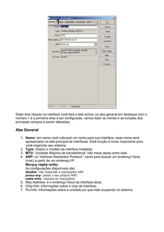 Dado dois cliques na interface você terá a tela acima, na aba general em destaque com o
número 1 é a primeira área a ser configurada, vamos listar os nomes e as funções dos
principais campos a serem alterados:

Aba General

   1. Name: em name você colocará um nome para sua interface, esse nome será
      apresentado na tela principal de interfaces. Está função é muito importante para
      você organizar seu sistema.
   2. Type: mostra o modelo da interface instalada
   3. MTU: “Unidade Máxima de transferência” não mexe deixa como está.
   4. ARP: ou “Address Resolution Protocol ” serve para buscar um endereço físico
      (mac) a partir de um endereço IP.
      Marque reply-only:
      As configurações disponíveis são:
      disable: não responde a solicitações ARP
      proxy-arp: passa o seu próprio MAC
      reply-only: repassa as requisições.
   5. Mac-Address: é o endereço físico da interface atual.
   6. Chip-Info: informações sobre o chip da interface.
   7. Pci-Info: informações sobre a unidade pci que está ocupando no sistema.
 