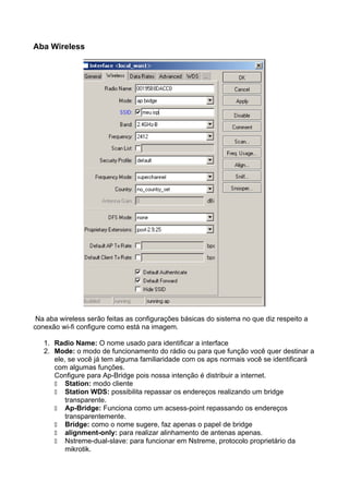 Aba Wireless




 Na aba wireless serão feitas as configurações básicas do sistema no que diz respeito a
conexão wi-fi configure como está na imagem.

   1. Radio Name: O nome usado para identificar a interface
   2. Mode: o modo de funcionamento do rádio ou para que função você quer destinar a
      ele, se você já tem alguma familiaridade com os aps normais você se identificará
      com algumas funções.
      Configure para Ap-Bridge pois nossa intenção é distribuir a internet.
          Station: modo cliente
          Station WDS: possibilita repassar os endereços realizando um bridge
          transparente.
          Ap-Bridge: Funciona como um acsess-point repassando os endereços
          transparentemente.
          Bridge: como o nome sugere, faz apenas o papel de bridge
          alignment-only: para realizar alinhamento de antenas apenas.
          Nstreme-dual-slave: para funcionar em Nstreme, protocolo proprietário da
          mikrotik.
 