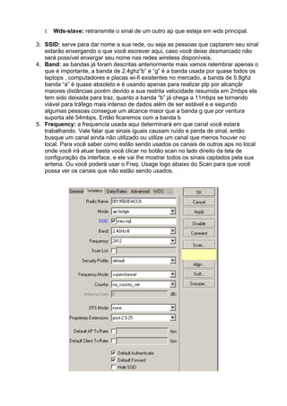 Wds-slave: retransmite o sinal de um outro ap que esteja em wds principal.

3. SSID: serve para dar nome a sua rede, ou seja as pessoas que captarem seu sinal
   estarão enxergando o que você escrever aqui, caso você deixe desmarcado não
   será possível enxergar seu nome nas redes wireless disponíveis.
4. Band: as bandas já foram descritas anteriormente mais vamos relembrar apenas o
   que é importante, a banda de 2.4ghz”b” e “g” é a banda usada por quase todos os
   laptops , computadores e placas wi-fi existentes no mercado, a banda de 5.8ghz
   banda “a” é quase absoleto e é usando apenas para realizar ptp por alcançãr
   maiores distâncias porém devido a sua restrita velocidade resumida em 2mbps ela
   tem sido deixada para traz, quanto a banda “b” já chega a 11mbps se tornando
   viável para tráfego mais intenso de dados além de ser estável e e segundo
   algumas pessoas consegue um alcance maior que a banda g que por ventura
   suporta até 54mbps. Então ficaremos com a banda b
5. Frequency: a frequencia usada aqui determinará em que canal você estará
   trabalhando. Vale falar que sinais iguais causam ruído e perda de sinal, então
   busque um canal ainda não utilizado ou utilize um canal que menos houver no
   local. Para você saber como estão sendo usados os canais de outros aps no local
   onde você irá atuar basta você clicar no botão scan no lado direito da tela de
   configuração da interface, e ele vai lhe mostrar todos os sinais captados pela sua
   antena. Ou você poderá usar o Freq. Usage logo abaixo do Scan para que você
   possa ver os canais que não estão sendo usados.
 