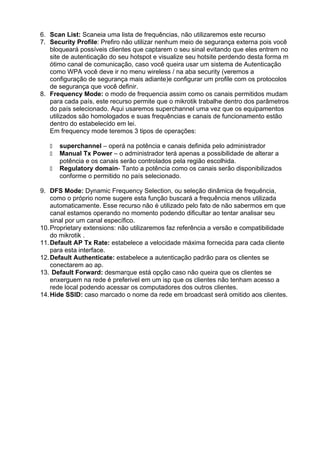 6. Scan List: Scaneia uma lista de frequências, não utilizaremos este recurso
7. Security Profile: Prefiro não utilizar nenhum meio de segurança externa pois você
   bloqueará possíveis clientes que captarem o seu sinal evitando que eles entrem no
   site de autenticação do seu hotspot e visualize seu hotsite perdendo desta forma m
   ótimo canal de comunicação, caso você queira usar um sistema de Autenticação
   como WPA você deve ir no menu wireless / na aba security (veremos a
   configuração de segurança mais adiante)e configurar um profile com os protocolos
   de segurança que você definir.
8. Frequency Mode: o modo de frequencia assim como os canais permitidos mudam
   para cada país, este recurso permite que o mikrotik trabalhe dentro dos parâmetros
   do país selecionado. Aqui usaremos superchannel uma vez que os equipamentos
   utilizados são homologados e suas frequências e canais de funcionamento estão
   dentro do estabelecido em lei.
   Em frequency mode teremos 3 tipos de operações:

      superchannel – operá na potência e canais definida pelo administrador
      Manual Tx Power – o administrador terá apenas a possibilidade de alterar a
      potência e os canais serão controlados pela região escolhida.
      Regulatory domain- Tanto a potência como os canais serão disponibilizados
      conforme o permitido no país selecionado.

9. DFS Mode: Dynamic Frequency Selection, ou seleção dinâmica de frequência,
    como o próprio nome sugere esta função buscará a frequência menos utilizada
    automaticamente. Esse recurso não é utilizado pelo fato de não sabermos em que
    canal estamos operando no momento podendo dificultar ao tentar analisar seu
    sinal por um canal específico.
10. Proprietary extensions: não utilizaremos faz referência a versão e compatibilidade
    do mikrotik .
11. Default AP Tx Rate: estabelece a velocidade máxima fornecida para cada cliente
    para esta interface.
12. Default Authenticate: estabelece a autenticação padrão para os clientes se
    conectarem ao ap.
13. Default Forward: desmarque está opção caso não queira que os clientes se
    enxerguem na rede é preferivel em um isp que os clientes não tenham acesso a
    rede local podendo acessar os computadores dos outros clientes.
14. Hide SSID: caso marcado o nome da rede em broadcast será omitido aos clientes.
 