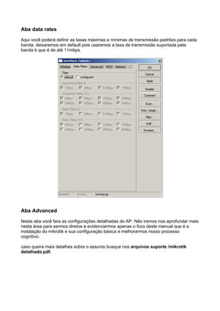 Aba data rates

Aqui você poderá definir as taxas máximas e mínimas de transmissão padrões para cada
banda, deixaremos em default pois usaremos a taxa de transmissão suportada pela
banda b que é de até 11mbps.




Aba Advanced

Nesta aba você fara as configurações detalhadas do AP. Não iremos nos aprofundar mais
nesta área para sermos diretos e evidenciarmos apenas o foco deste manual que é a
instalação do mikrotik e sua configuração básica e melhorarmos nosso processo
cognitivo.

caso queira mais detalhes sobre o assunto busque nos arquivos suporte /mikrotik
detalhado.pdf.
 