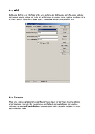 Aba WDS

Está área define se a interface fará o wds sistema de distribuição sem fio, esse sistema
serve para repetir o sinal por outro ap, voltaremos a explicar como realizar o wds na parte
sobre o mesmo deste livro, deixe tudo como esta e vamos para próxima aba.




Aba Nstreme

Mais uma vez não precisaremos configurar nada aqui, por se tratar de um protocolo
proprietário da mikrotik não marcaremos por falta de compatibilidade com outros
deixaremos apenas Enable Polling marcado esse protocolo evita colisões com nós
escondidos na rede.
 