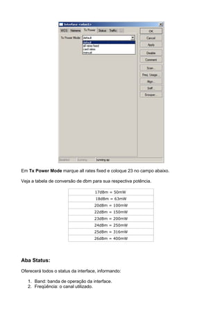Em Tx Power Mode marque all rates fixed e coloque 23 no campo abaixo.

Veja a tabela de conversão de dbm para sua respectiva potência.

                                    17dBm = 50mW
                                     18dBm = 63mW
                                    20dBm = 100mW
                                    22dBm = 150mW
                                    23dBm = 200mW
                                    24dBm = 250mW
                                    25dBm = 316mW
                                    26dBm = 400mW




Aba Status:

Oferecerá todos o status da interface, informando:

   1. Band: banda de operação da interface.
   2. Freqüência: o canal utilizado.
 