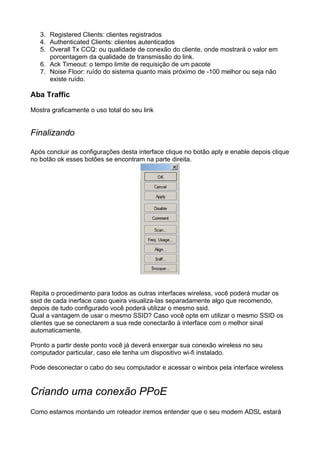 3. Registered Clients: clientes registrados
   4. Authenticated Clients: clientes autenticados
   5. Overall Tx CCQ: ou qualidade de conexão do cliente, onde mostrará o valor em
      porcentagem da qualidade de transmissão do link.
   6. Ack Timeout: o tempo limite de requisição de um pacote
   7. Noise Floor: ruído do sistema quanto mais próximo de -100 melhor ou seja não
      existe ruído.

Aba Traffic

Mostra graficamente o uso total do seu link


Finalizando

Após concluir as configurações desta interface clique no botão aply e enable depois clique
no botão ok esses botões se encontram na parte direita.




Repita o procedimento para todos as outras interfaces wireless, você poderá mudar os
ssid de cada inerface caso queira visualiza-las separadamente algo que recomendo,
depois de tudo configurado você poderá utilizar o mesmo ssid.
Qual a vantagem de usar o mesmo SSID? Caso você opte em utilizar o mesmo SSID os
clientes que se conectarem a sua rede conectarão à interface com o melhor sinal
automaticamente.

Pronto a partir deste ponto você já deverá enxergar sua conexão wireless no seu
computador particular, caso ele tenha um dispositivo wi-fi instalado.

Pode desconectar o cabo do seu computador e acessar o winbox pela interface wireless


Criando uma conexão PPoE
Como estamos montando um roteador iremos entender que o seu modem ADSL estará
 