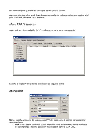 em modo bridge e quem fará a discagem será o próprio Mikrotik.

Agora na interface ether você deverá conectar o cabo de rede que sai do seu modem adsl
para o mikrotik, obs esse cabo é normal.


Menu PPP / interfaces

você dará um clique no botão de “+” localizado na parte superior esquerda.




Escolha a opção PPPoE cliente e configure da seguinte forma:


Aba General




Name: escolha um nome da sua conexão PPPoE, esse nome é apenas para organizar
suas interfaces
   1. Max MTU – assim como nas outras interfaces vista esse número define a unidade
       de transferência máxima deixe em default assim como o MAX MRU
 