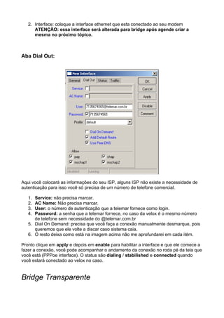 2. Interface: coloque a interface ethernet que esta conectado ao seu modem
      ATENÇÃO: essa interface será alterada para bridge após agende criar a
      mesma no próximo tópico.



Aba Dial Out:




Aqui você colocará as informações do seu ISP, alguns ISP não existe a necessidade de
autenticação para isso você só precisa de um número de telefone comercial.

   1. Service: não precisa marcar.
   2. AC Name: Não precisa marcar.
   3. User: o número de autenticação que a telemar fornece como login.
   4. Password: a senha que a telemar fornece, no caso da velox é o mesmo número
      de telefone sem necessidade do @telemar.com.br
   5. Dial On Demand: precisa que você faça a conexão manualmente desmarque, pois
      queremos que ele volte a discar caso sistema caia.
   6. O resto deixa como está na imagem acima não me aprofundarei em cada itém.

Pronto clique em apply e depois em enable para habilitar a interface e que ele comece a
fazer a conexão, você pode acompanhar o andamento da conexão no roda pé da tela que
você está (PPPoe interface). O status são dialing / stabilished e connected quando
você estará conectado ao velox no caso.


Bridge Transparente
 