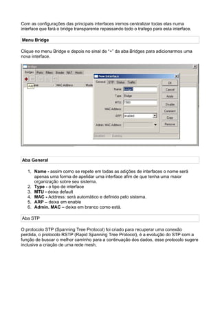Com as configurações das principais interfaces iremos centralizar todas elas numa
interface que fará o bridge transparente repassando todo o trafego para esta interface.

Menu Bridge

Clique no menu Bridge e depois no sinal de “+” da aba Bridges para adicionarmos uma
nova interface.




Aba General

   1. Name - assim como se repete em todas as adições de interfaces o nome será
      apenas uma forma de apelidar uma interface afim de que tenha uma maior
      organização sobre seu sistema.
   2. Type - o tipo de interface
   3. MTU - deixa default
   4. MAC - Address: será automático e definido pelo sistema.
   5. ARP – deixa em enable
   6. Admin. MAC – deixa em branco como está.

Aba STP

O protocolo STP (Spanning Tree Protocol) foi criado para recuperar uma conexão
perdida, o protocolo RSTP (Rapid Spanning Tree Protocol), é a evolução do STP com a
função de buscar o melhor caminho para a continuação dos dados, esse protocolo sugere
inclusive a criação de uma rede mesh,
 