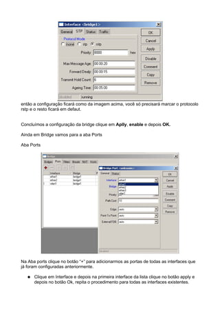 então a configuração ficará como da imagem acima, você só precisará marcar o protocolo
rstp e o resto ficará em defaut.


Concluímos a configuração da bridge clique em Aplly, enable e depois OK.

Ainda em Bridge vamos para a aba Ports

Aba Ports




Na Aba ports clique no botão “+” para adicionarmos as portas de todas as interfaces que
já foram configuradas anteriormente.

   ●   Clique em Interface e depois na primeira interface da lista clique no botão apply e
       depois no botão Ok, repita o procedimento para todas as interfaces existentes.
 