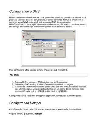 Configurando o DNS
O DNS neste manual será o do seu ISP, para saber o DNS do provedor de internet você
precisará usar seu discador convencional, ir para o comando do DOS e entrar com o
comando ipconfig/all então você terá acesso ao DNS do seu servidor.
O DNS abaixo é do velox e já foi testado em dois estados diferentes no nordeste, caso o
seu serviço de internet seja o velox você poderá estar tesando o mesmo.




Para configurar o DNS acesse o menu IP depois o sub-menu DNS.

Aba Static


   1. Primary DNS – coloque o DNS primário que você conseguiu.
   2. Secondary DNS – coloque o DNS Secundário que você conseguiu.
   3. Cache Size – O tamano do cache para o DNS fará uma armazenamento eporário
      das ultimas páginas visitadas pelos clientes em um cache de até 10mb no caso
      como é KiB cada 1mb = 1024 KiB então 10mb = 10240 KiB

Configurado o DNS você clica em apply e depois OK, vamos para o próximo passo.


Configurando Hotspot
A configuração de um Hotspot é simples e os passos a seguir serão bem intuitivos.

Vá para o menu Ip submenu Hotspot
 