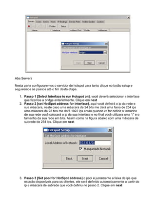 Aba Servers

Nesta parte configuraremos o servidor de hotspot para tanto clique no botão setup e
seguiremos os passos até o fim desta etapa.

   1. Passo 1 [Select Interface to run Hotspot on], você deverá selecionar a interface
      que fizemos a bridge anteriormente. Clique em next
   2. Passo 2 [set HotSpot address for interface], aqui você definirá o ip da rede e
      sua máscara, neste caso uma máscara de 24 bits me dará uma faixa de 254 ips
      uma máscara de 22 bits me dará 1022 ips então quando vc for definir o tamanho
      de sua rede você colocará o ip da sua interface e no final você utilizara uma “/” e o
      tamanho da sua rede em bits. Assim como na figura abaixo com uma máscara de
      subrede de 254 ips. Clique em next




   3. Passo 3 [Set pool for HotSpot address] o pool é justamente a faixa de ips que
      estarão disponíveis para os clientes, ele será definido automaticamente a partir do
      ip e máscara de subrede que você definiu no passo 2. Clique em next
 